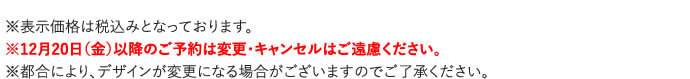 ※表示価格は税込みとなっております。
※12月20日（金）以降のご予約は変更・キャンセルはご遠慮ください。
※都合により、デザインが変更になる場合がございますのでご了承ください。