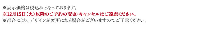 ※表示価格は税込みとなっております。※12月15日（火）以降のご予約の変更・キャンセルはご遠慮ください。※都合により、デザインが変更になる場合がございますのでご了承ください。